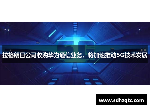 拉格朗日公司收购华为通信业务，将加速推动5G技术发展