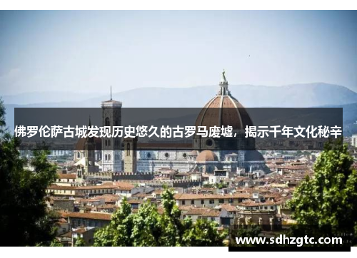 佛罗伦萨古城发现历史悠久的古罗马废墟，揭示千年文化秘辛