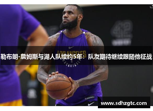 勒布朗-詹姆斯与湖人队续约5年：队友期待继续跟随他征战